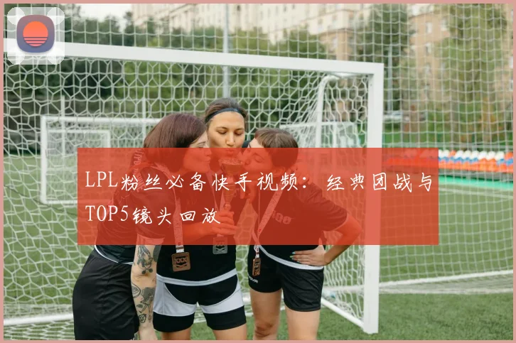 LPL粉丝必备快手视频：经典团战与TOP5镜头回放