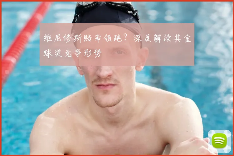 维尼修斯赔率领跑?深度解读其金球奖竞争形势