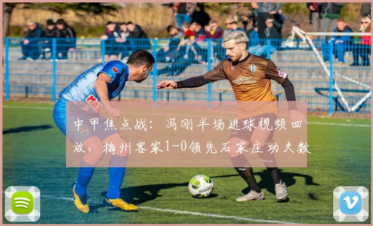 中甲焦点战:冯刚半场进球视频回放,梅州客家1-0领先石家庄功夫数据解析
