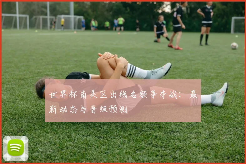 世界杯南美区出线名额争夺战：最新动态与晋级预测