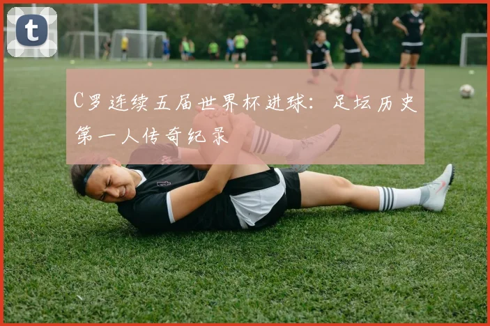 C罗连续五届世界杯进球：足坛历史第一人传奇纪录