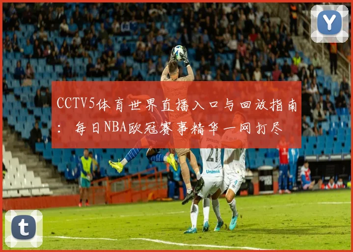 CCTV5体育世界直播入口与回放指南:每日NBA欧冠赛事精华一网打尽