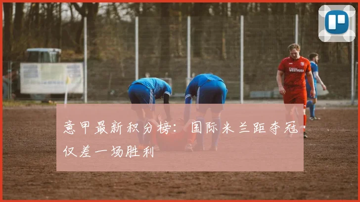 意甲最新积分榜：国际米兰距夺冠仅差一场胜利