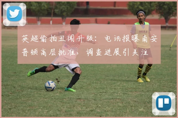 英超偷拍丑闻升级:电讯报曝南安普顿高层批准,调查进展引关注