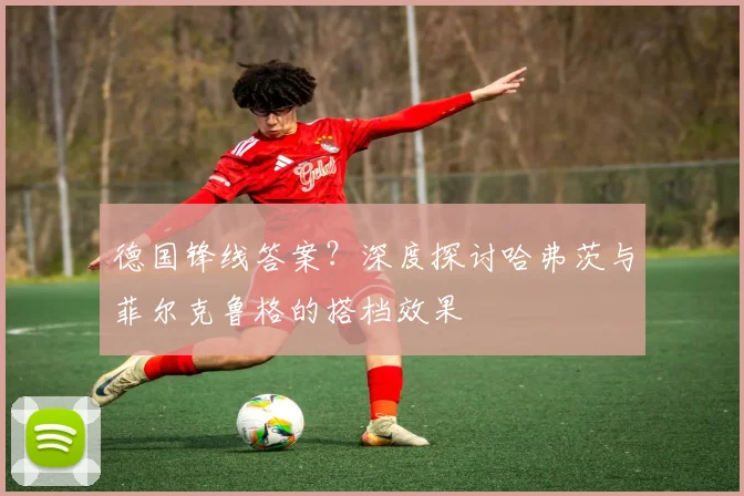 德国锋线答案？深度探讨哈弗茨与菲尔克鲁格的搭档效果