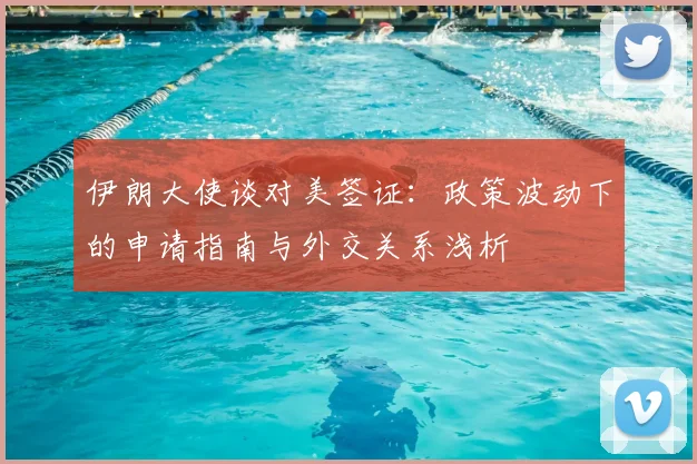 伊朗大使谈对美签证:政策波动下的申请指南与外交关系浅析
