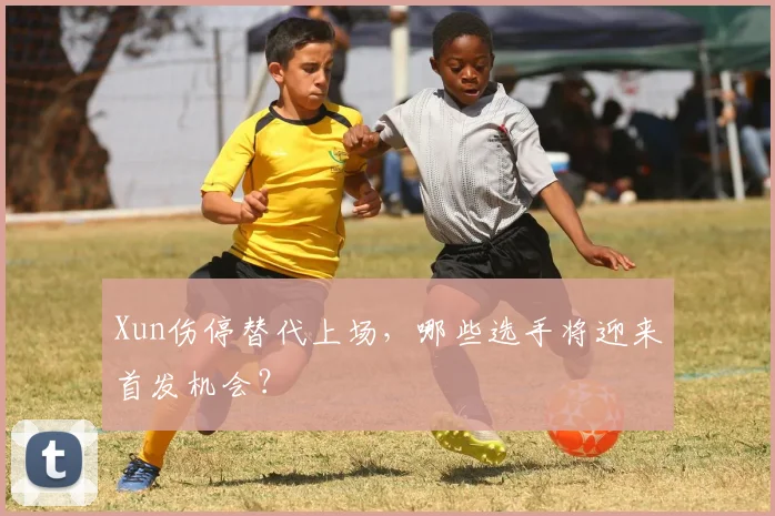 Xun伤停替代上场，哪些选手将迎来首发机会？