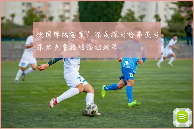 德国锋线答案?深度探讨哈弗茨与菲尔克鲁格的搭档效果