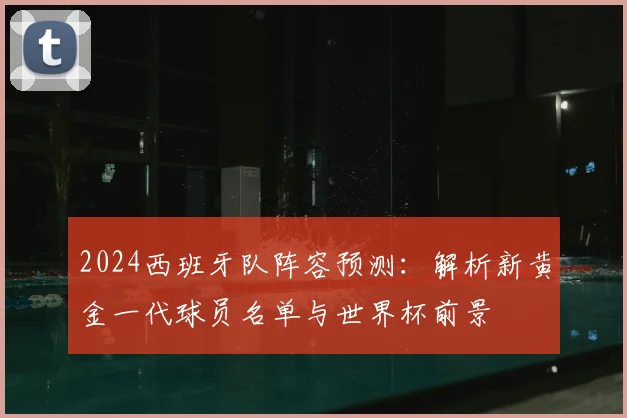 2024西班牙队阵容预测：解析新黄金一代球员名单与世界杯前景