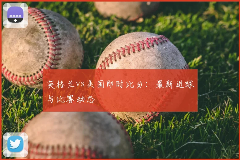 英格兰vs美国即时比分:最新进球与比赛动态